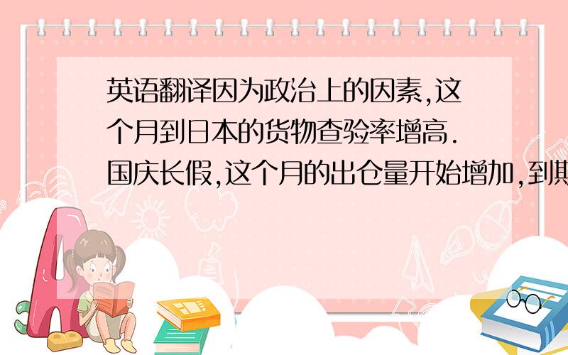 英语翻译因为政治上的因素,这个月到日本的货物查验率增高.国庆长假,这个月的出仓量开始增加,到期的拉杆箱也开始陆续出库.