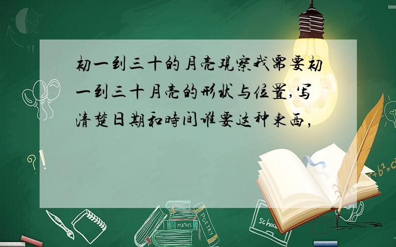 初一到三十的月亮观察我需要初一到三十月亮的形状与位置,写清楚日期和时间谁要这种东西，
