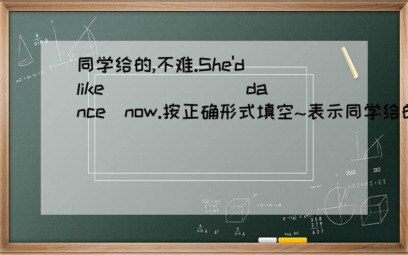 同学给的,不难.She'd like ______(dance)now.按正确形式填空~表示同学给的我懒得做了~