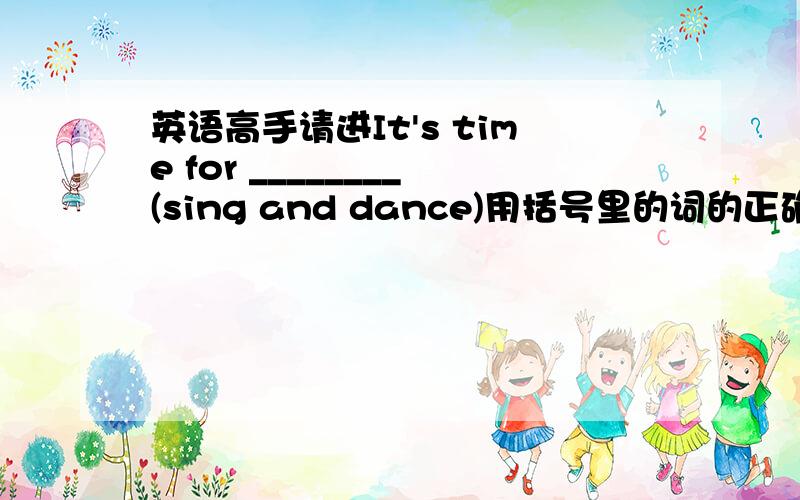 英语高手请进It's time for ________(sing and dance)用括号里的词的正确形式填空.说明