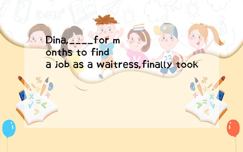 Dina,____for months to find a job as a waitress,finally took