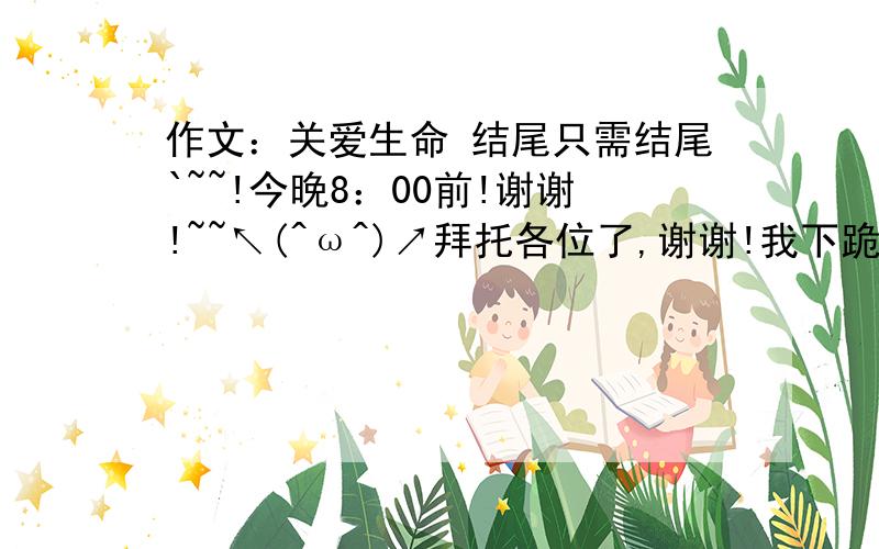 作文：关爱生命 结尾只需结尾`~~!今晚8：00前!谢谢!~~↖(^ω^)↗拜托各位了,谢谢!我下跪,求你们咯