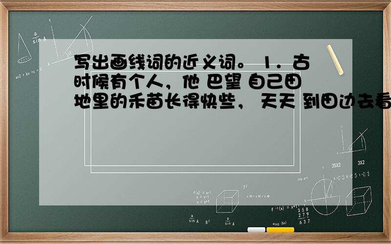 写出画线词的近义词。 1．古时候有个人，他 巴望 自己田地里的禾苗长得快些， 天天 到田边去看。(  