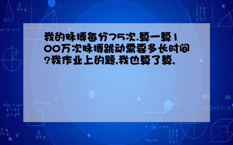 我的脉搏每分75次.算一算100万次脉搏跳动需要多长时间?我作业上的题,我也算了算,