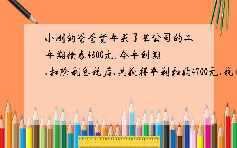 小刚的爸爸前年买了某公司的二年期债券4500元,今年到期,扣除利息税后,共获得本利和约4700元,税率为5%问这种债务券