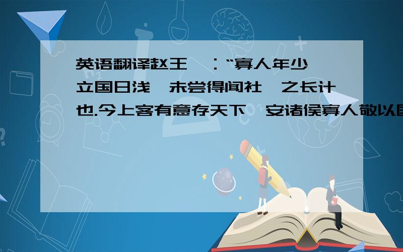 英语翻译赵王曰：“寡人年少,立国日浅,未尝得闻社稷之长计也.今上客有意存天下,安诸侯寡人敬以国从.”乃饰车百乘,黄金千溢