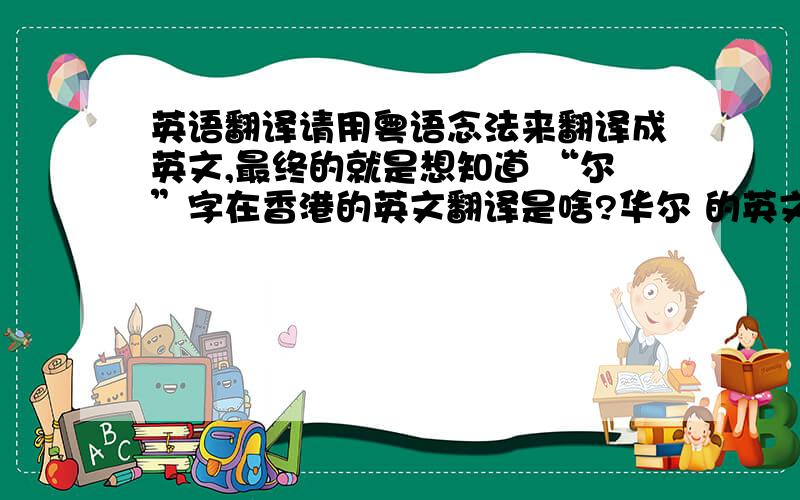 英语翻译请用粤语念法来翻译成英文,最终的就是想知道 “尔”字在香港的英文翻译是啥?华尔 的英文翻译在国内、香港、国际是哪