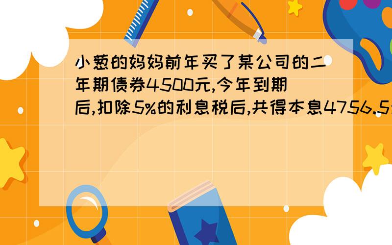 小葱的妈妈前年买了某公司的二年期债券4500元,今年到期后,扣除5%的利息税后,共得本息4756.5元.