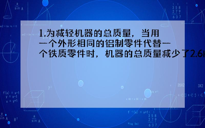 1.为减轻机器的总质量，当用一个外形相同的铝制零件代替一个铁质零件时，机器的总质量减少了2.6Kg，求这个零件的体积。（