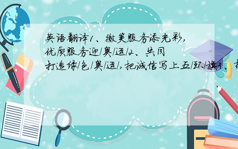 英语翻译1、微笑服务添光彩,优质服务迎/奥/运/2、共同打造绿/色/奥/运/,把诚信写上五/环/旗3、拼/搏、奋/斗、团