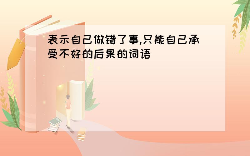 表示自己做错了事,只能自己承受不好的后果的词语