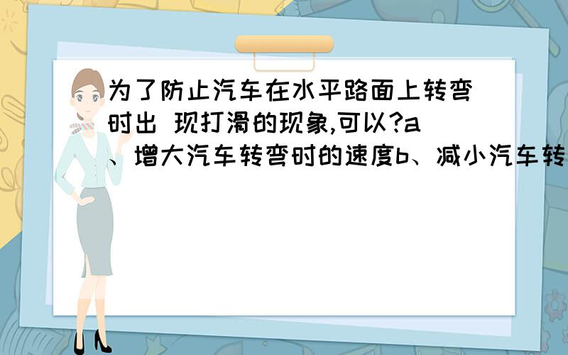 为了防止汽车在水平路面上转弯时出 现打滑的现象,可以?a、增大汽车转弯时的速度b、减小汽车转弯时的 速度c、增大汽车与路