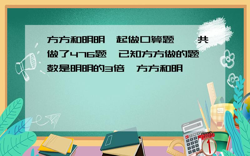 方方和明明一起做口算题,一共做了476题,已知方方做的题数是明明的3倍,方方和明