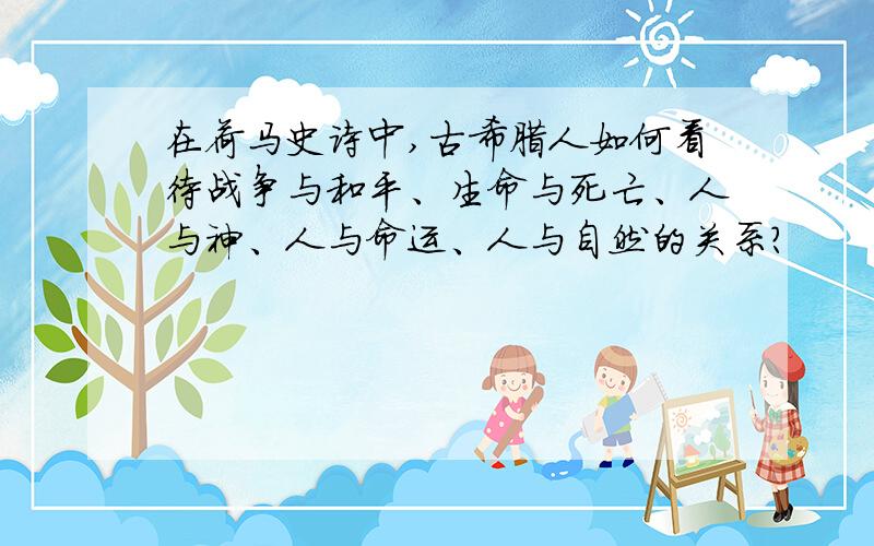 在荷马史诗中,古希腊人如何看待战争与和平、生命与死亡、人与神、人与命运、人与自然的关系?