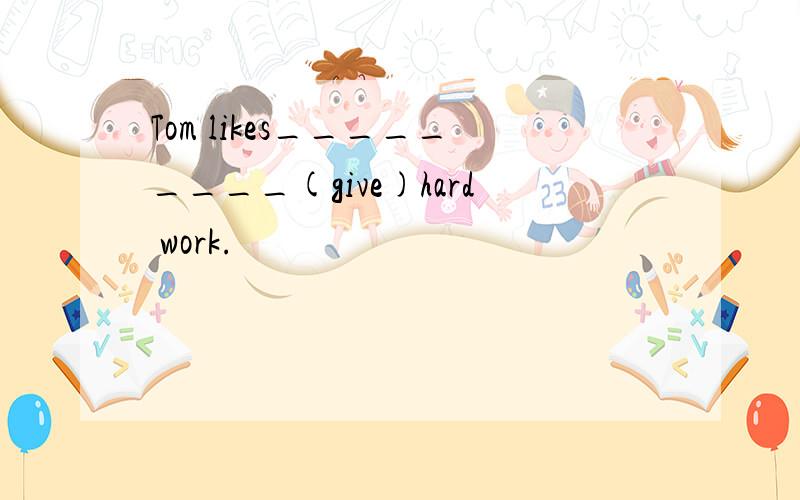 Tom likes_________(give)hard work.