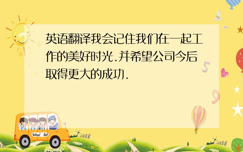 英语翻译我会记住我们在一起工作的美好时光.并希望公司今后取得更大的成功.