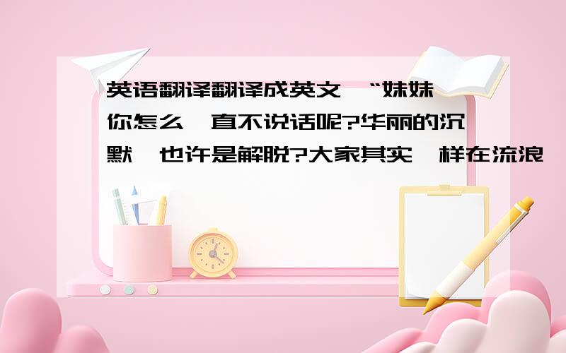 英语翻译翻译成英文,“妹妹,你怎么一直不说话呢?华丽的沉默,也许是解脱?大家其实一样在流浪,一样幻想美好时光,一样地感到