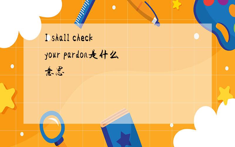 I shall check your pardon是什么意思