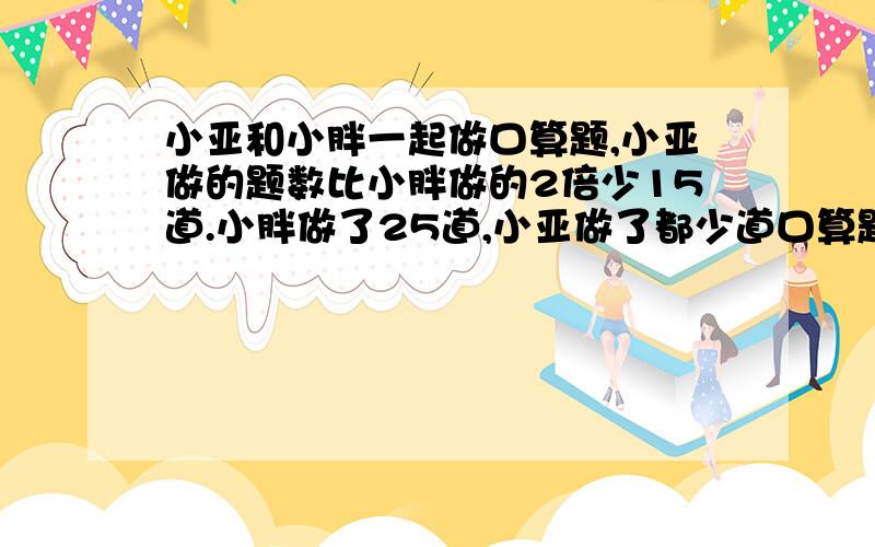 小亚和小胖一起做口算题,小亚做的题数比小胖做的2倍少15道.小胖做了25道,小亚做了都少道口算题?