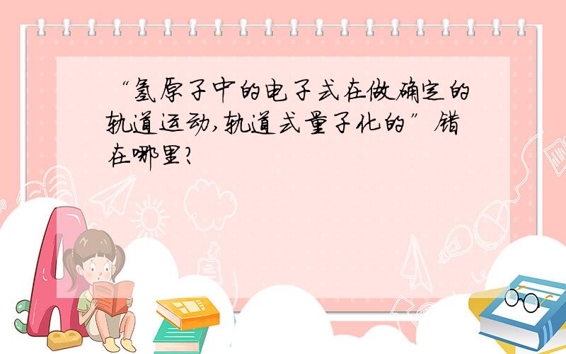 “氢原子中的电子式在做确定的轨道运动,轨道式量子化的”错在哪里?