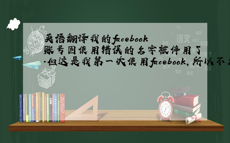 英语翻译我的facebook账号因使用错误的名字被停用了.但这是我第一次使用facebook,所以不太了解faceboo