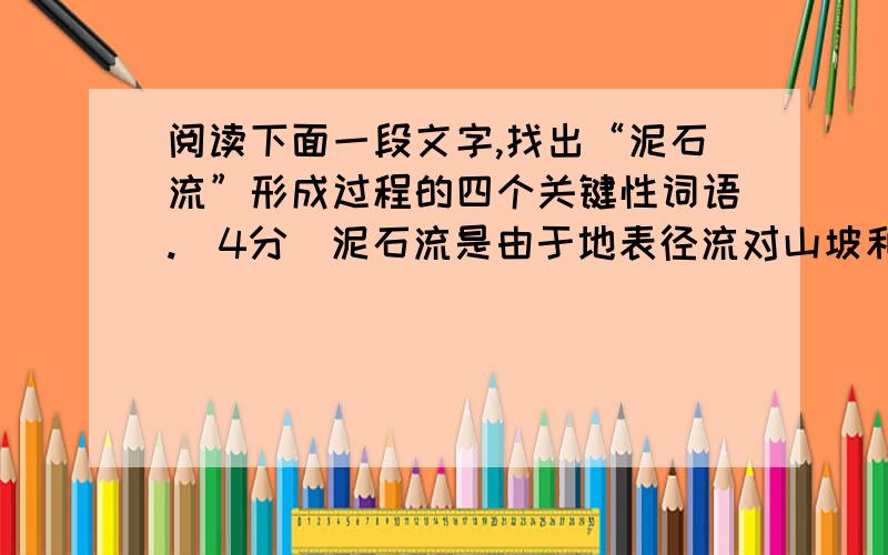 阅读下面一段文字,找出“泥石流”形成过程的四个关键性词语.（4分）泥石流是由于地表径流对山坡和沟床不断冲蚀掏挖,山体塌滑