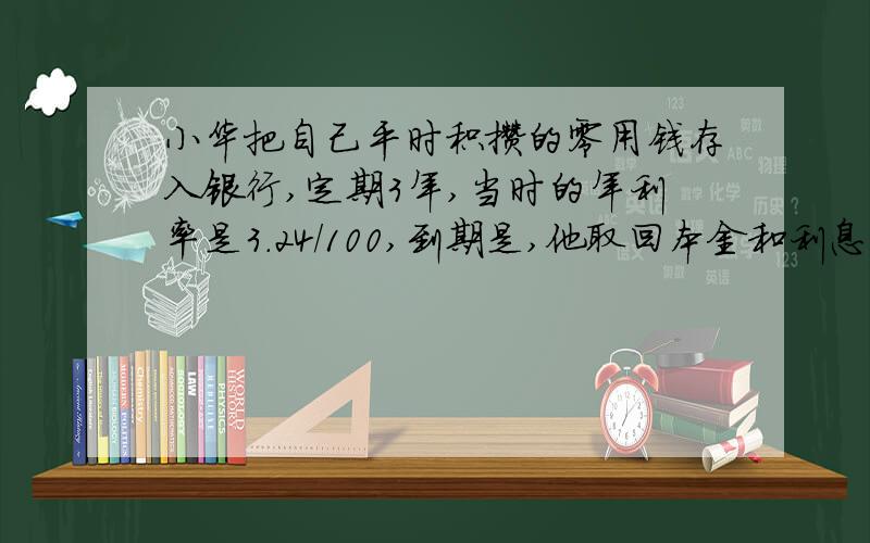 小华把自己平时积攒的零用钱存入银行,定期3年,当时的年利率是3.24/100,到期是,他取回本金和利息工1645.8元