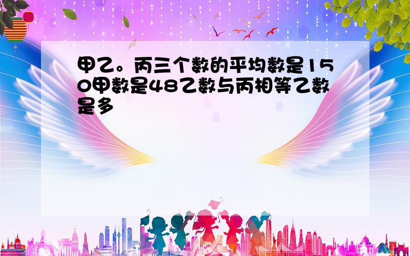 甲乙。丙三个数的平均数是150甲数是48乙数与丙相等乙数是多