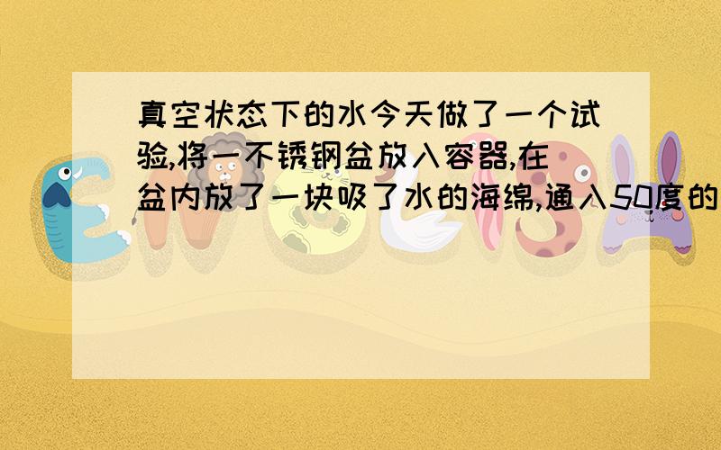 真空状态下的水今天做了一个试验,将一不锈钢盆放入容器,在盆内放了一块吸了水的海绵,通入50度的循环水并抽真空,半小时后,