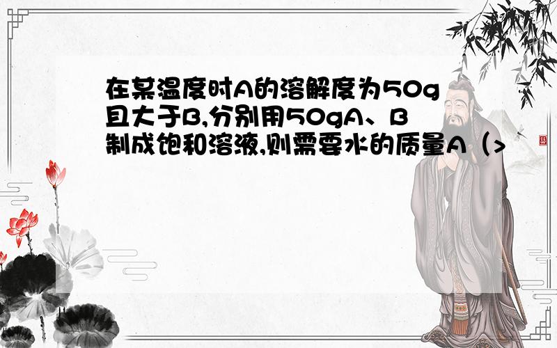 在某温度时A的溶解度为50g且大于B,分别用50gA、B制成饱和溶液,则需要水的质量A（>