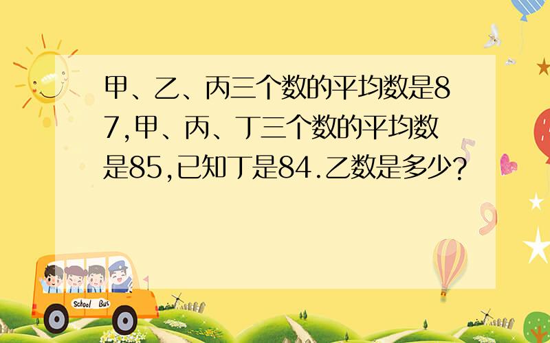 甲、乙、丙三个数的平均数是87,甲、丙、丁三个数的平均数是85,已知丁是84.乙数是多少?