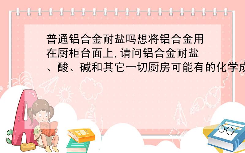 普通铝合金耐盐吗想将铝合金用在厨柜台面上,请问铝合金耐盐、酸、碱和其它一切厨房可能有的化学成份吗?请高人指点,不甚感激.