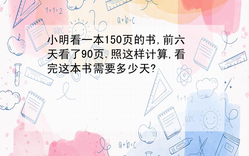 小明看一本150页的书,前六天看了90页.照这样计算,看完这本书需要多少天?