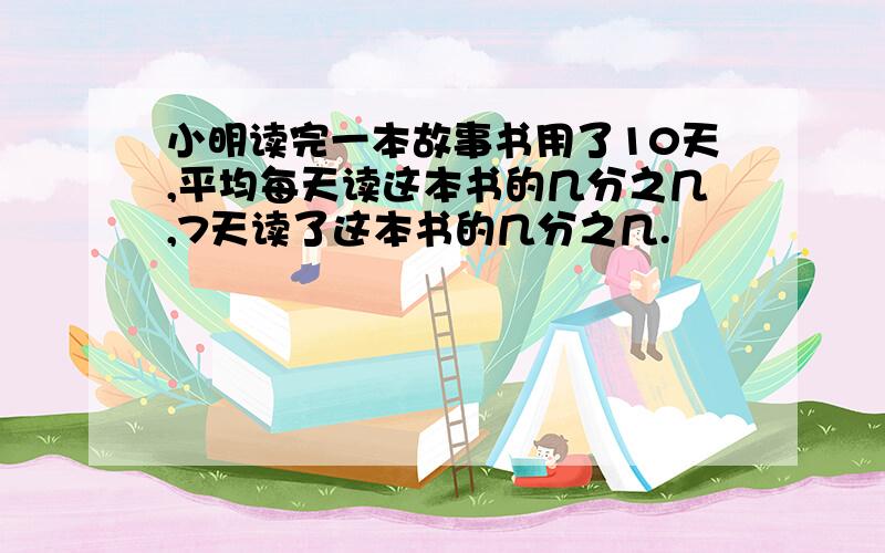 小明读完一本故事书用了10天,平均每天读这本书的几分之几,7天读了这本书的几分之几.