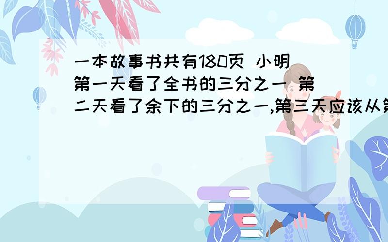 一本故事书共有180页 小明第一天看了全书的三分之一 第二天看了余下的三分之一,第三天应该从第几页看起?