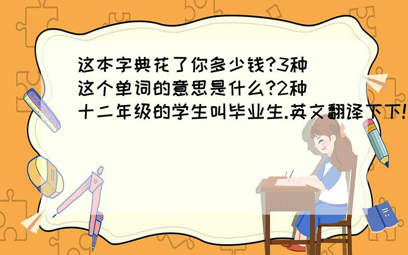 这本字典花了你多少钱?3种 这个单词的意思是什么?2种 十二年级的学生叫毕业生.英文翻译下下!