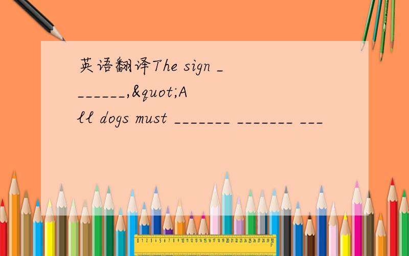 英语翻译The sign _______,"All dogs must _______ _______ ___