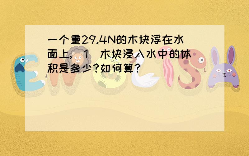 一个重29.4N的木块浮在水面上,（1）木块浸入水中的体积是多少?如何算?