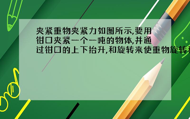 夹紧重物夹紧力如图所示,要用钳口夹紧一个一吨的物体,并通过钳口的上下抬升,和旋转来使重物旋转和抬升,上升时和旋转时所需的