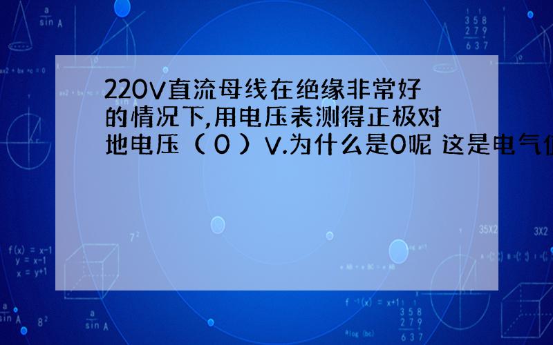 220V直流母线在绝缘非常好的情况下,用电压表测得正极对地电压（ 0 ）V.为什么是0呢 这是电气值班员