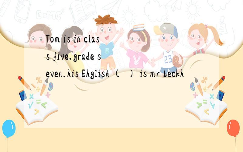 Tom is in class five,grade seven.his Ehglish ( ) is mr beckh