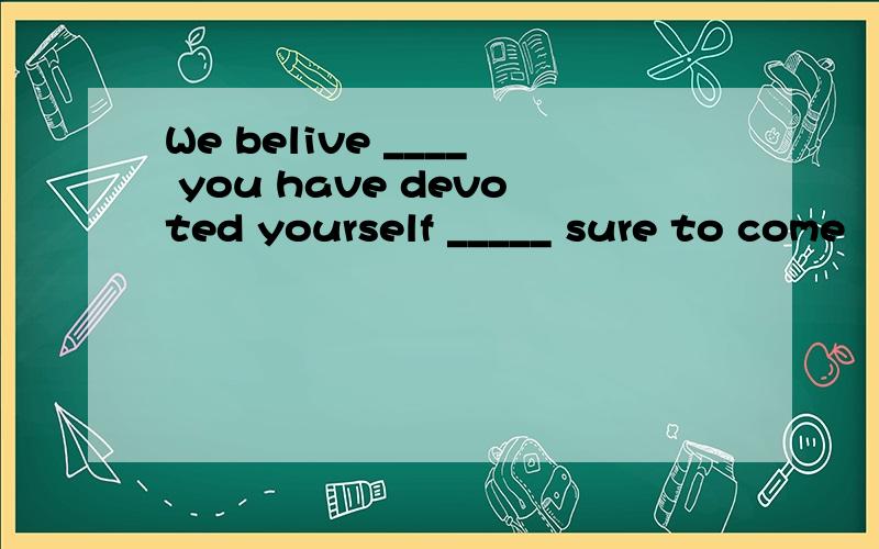 We belive ____ you have devoted yourself _____ sure to come