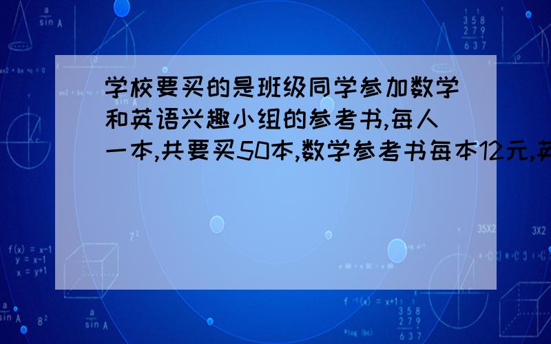 学校要买的是班级同学参加数学和英语兴趣小组的参考书,每人一本,共要买50本,数学参考书每本12元,英语参考书8元,又两种