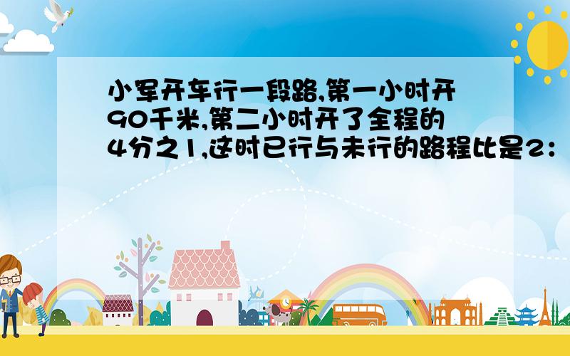 小军开车行一段路,第一小时开90千米,第二小时开了全程的4分之1,这时已行与未行的路程比是2：3,全程长多少米?