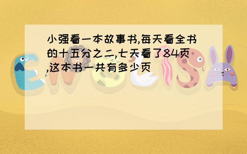 小强看一本故事书,每天看全书的十五分之二,七天看了84页,这本书一共有多少页