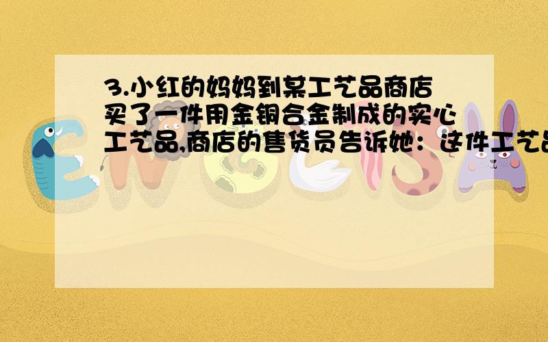 3.小红的妈妈到某工艺品商店买了一件用金铜合金制成的实心工艺品,商店的售货员告诉她：这件工艺品是由质量相等的金、铜两种金