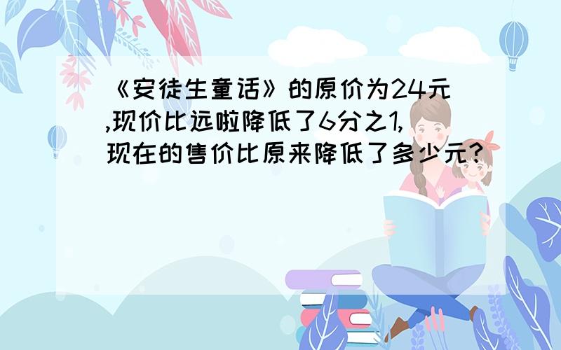 《安徒生童话》的原价为24元,现价比远啦降低了6分之1,现在的售价比原来降低了多少元?