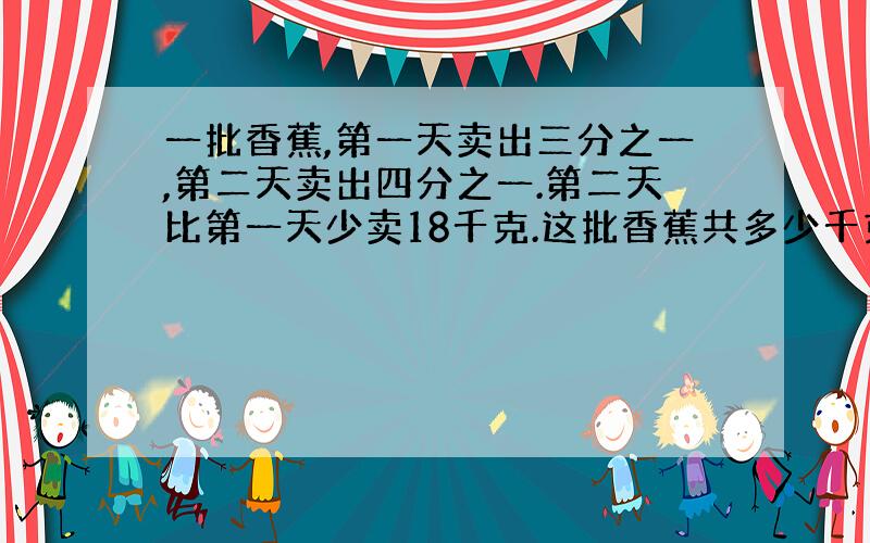 一批香蕉,第一天卖出三分之一,第二天卖出四分之一.第二天比第一天少卖18千克.这批香蕉共多少千克