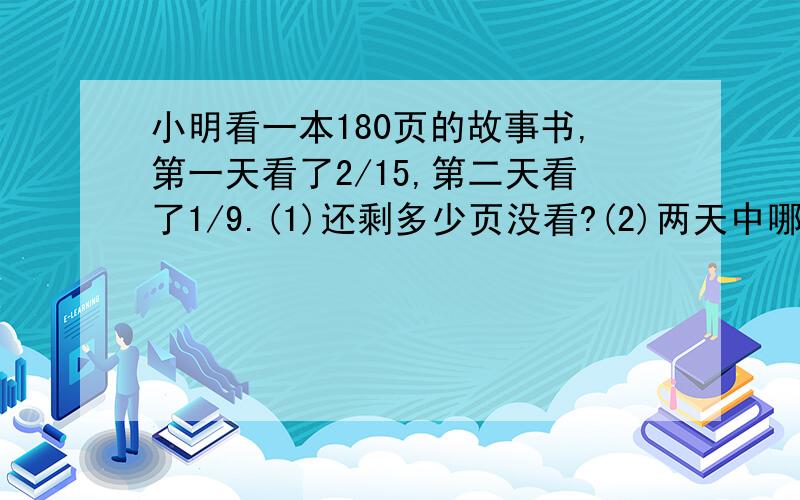 小明看一本180页的故事书,第一天看了2/15,第二天看了1/9.(1)还剩多少页没看?(2)两天中哪一天看得多?多多少