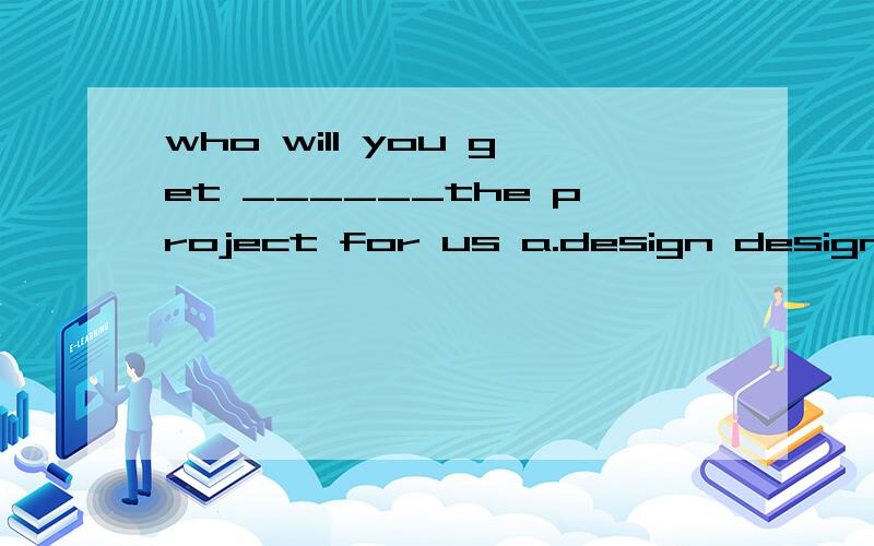 who will you get ______the project for us a.design design c.